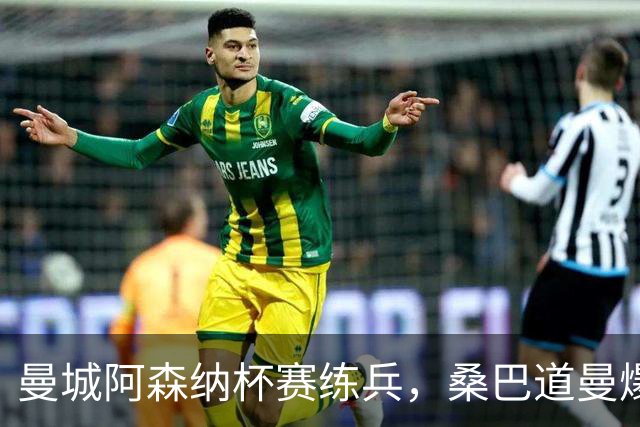 曼城阿森纳杯赛练兵，桑巴道曼爆发彰显豪门厚度